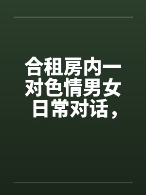 合租房内一对色情男女日常对话，和大家分享封面