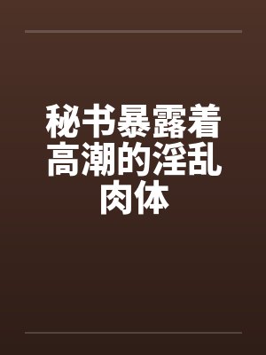 秘书暴露着高潮的淫乱肉体笔趣阁无弹窗封面