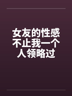 女友的性感不止我一个人领略过笔趣阁无弹窗封面