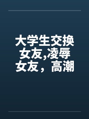 大学生交换女友,凌辱女友，高潮迭起完by佚名封面