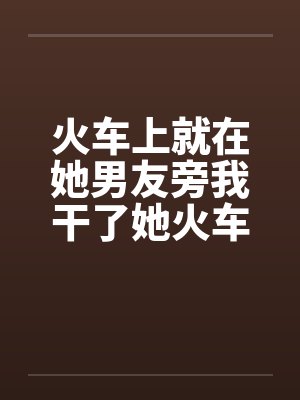 火车上就在她男友旁我干了她火车里的一次激情by佚名封面