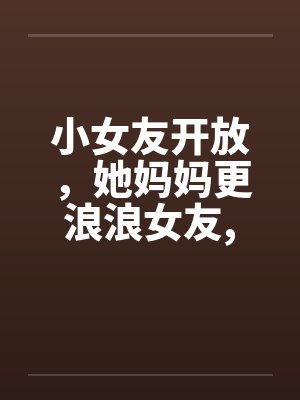 小女友开放，她妈妈更浪浪女友,浪丈母娘封面