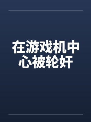 在游戏机中心被轮奸by佚名封面