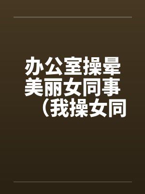 办公室操晕美丽女同事（我操女同事晓雪）by佚名笔趣阁无弹窗封面