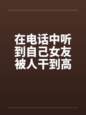 在电话中听到自己女友被人干到高潮封面