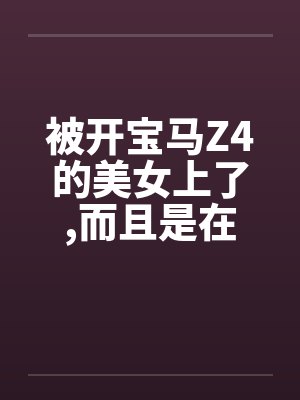 被开宝马Z4的美女上了,而且是在车上做的by佚名封面