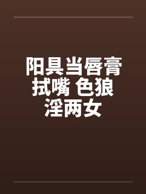 阳具当唇膏拭嘴 色狼淫两女笔趣阁无弹窗封面