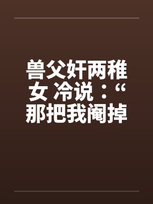 兽父奸两稚女 冷说：“那把我阉掉！”笔趣阁无弹窗封面