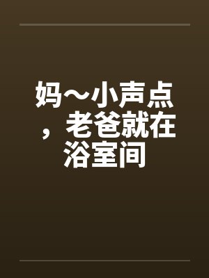 妈～小声点，老爸就在浴室间笔趣阁无弹窗封面