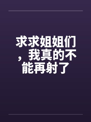 求求姐姐们，我真的不能再射了笔趣阁无弹窗封面