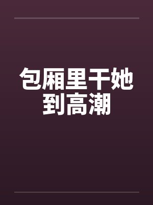 包厢里干她到高潮by佚名笔趣阁无弹窗封面