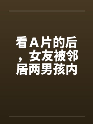 看Ａ片的后，女友被邻居两男孩内射by佚名笔趣阁无弹窗封面