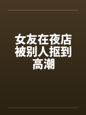 女友在夜店被别人抠到高潮by佚名封面