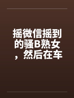 摇微信摇到的骚B熟女，然后在车里玩by佚名笔趣阁无弹窗封面