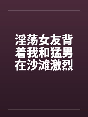 淫荡女友背着我和猛男在沙滩激烈性爱by佚名笔趣阁无弹窗封面