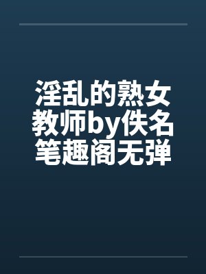 淫乱的熟女教师by佚名笔趣阁无弹窗