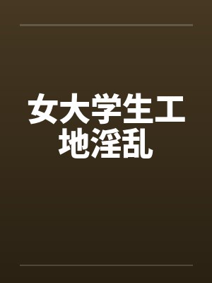 女大学生工地淫乱笔趣阁无弹窗封面