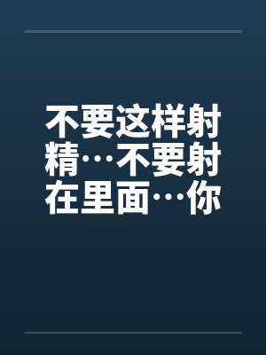 不要这样射精…不要射在里面…你没有戴套不能射进去阿~封面