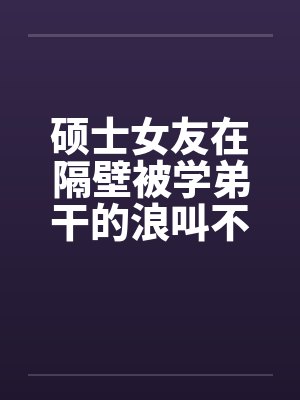 硕士女友在隔壁被学弟干的浪叫不止 （全） 作者：威带言by佚名封面