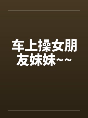 车上操女朋友妹妹~~by佚名封面