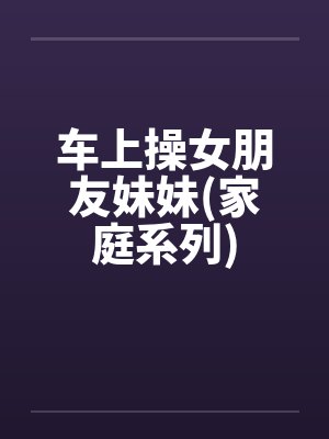 车上操女朋友妹妹(家庭系列)by佚名封面