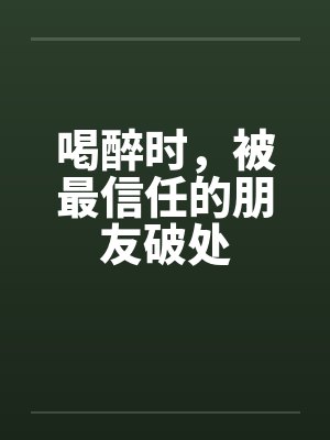 喝醉时，被最信任的朋友破处by佚名笔趣阁无弹窗封面