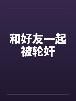 和好友一起被轮奸笔趣阁无弹窗封面