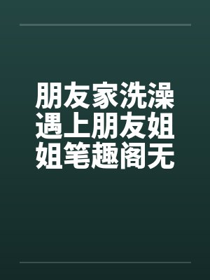朋友家洗澡遇上朋友姐姐笔趣阁无弹窗
