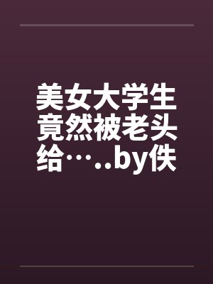 美女大学生竟然被老头给…..by佚名