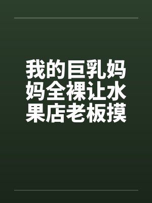 我的巨乳妈妈全裸让水果店老板摸奶、亲奶头、亲屄、亲屁眼，还脱袜子送他撸管by佚名封面
