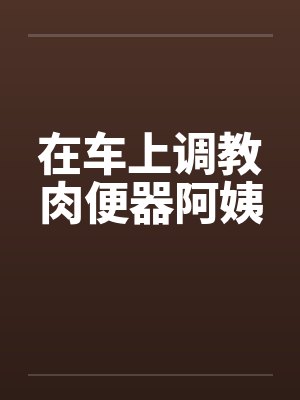 在车上调教肉便器阿姨笔趣阁无弹窗封面