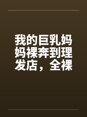 我的巨乳妈妈裸奔到理发店，全裸刮B毛，当众做爱，全程直播by佚名封面