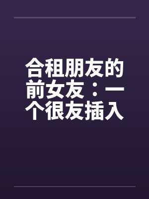 合租朋友的前女友：一个很友插入感的女孩（连载）by佚名封面