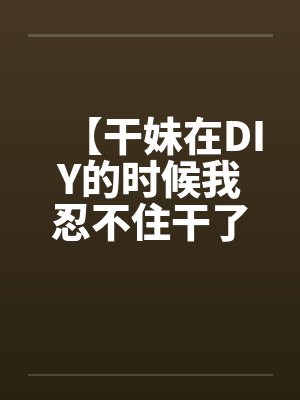 【干妹在DIY的时候我忍不住干了她】封面