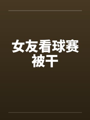 女友看球赛被干笔趣阁无弹窗封面