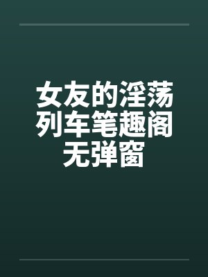 女友的淫荡列车笔趣阁无弹窗