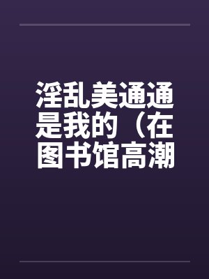 淫乱美通通是我的（在图书馆高潮）（01）笔趣阁无弹窗封面