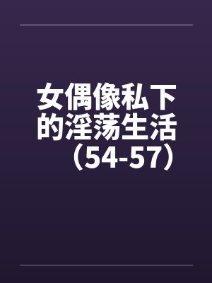 女偶像私下的淫荡生活（54-57）笔趣阁无弹窗封面
