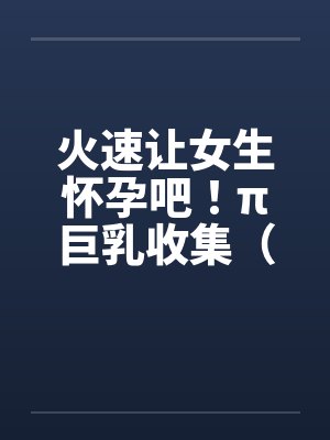 火速让女生怀孕吧！π巨乳收集（04图文）封面