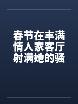 春节在丰满情人家客厅射满她的骚逼封面