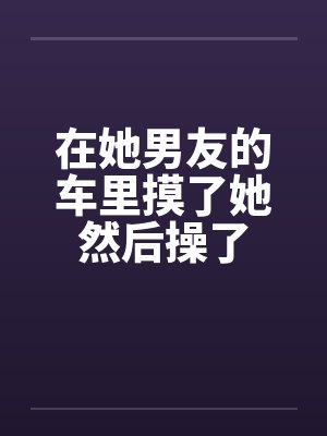 在她男友的车里摸了她然后操了by佚名封面