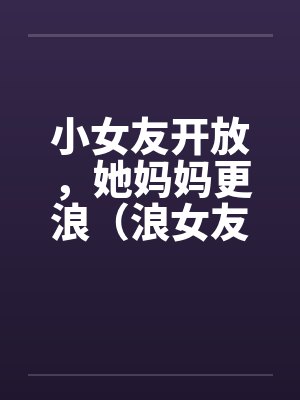小女友开放，她妈妈更浪（浪女友,浪丈母娘）笔趣阁无弹窗封面