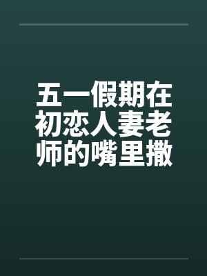 五一假期在初恋人妻老师的嘴里撒尿笔趣阁无弹窗封面