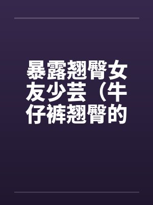 暴露翘臀女友少芸（牛仔裤翘臀的诱惑）（第1-7章）by佚名封面