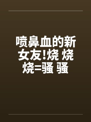 喷鼻血的新女友!烧 烧 烧=骚 骚 骚 好的话请推!笔趣阁无弹窗封面