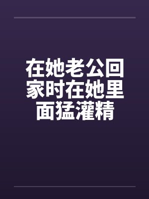 在她老公回家时在她里面猛灌精by佚名封面